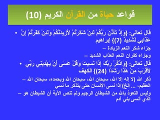 قواعد  حياة  من  القرآن  الكريم   (10) قال تعالى : { وَإِذْ تَأَذَّنَ رَبُّكُمْ لَئِنْ شَكَرْتُمْ لأَزِيدَنَّكُمْ وَلَئِنْ كَفَرْتُمْ إِنَّ عَذَابِي لَشَدِيدٌ  (7)}  إبراهيم جزاء شكر النعم الزيادة وجزاء كفران النعم العذاب الشديد قال تعالى : { وَاذْكُرْ رَبَّكَ إِذَا نَسِيتَ وَقُلْ عَسَى أَنْ يَهْدِيَنِي رَبِّي لأَقْرَبَ مِنْ هَذَا رَشَدًا  (24)}  الكهف ذكر الله  ( لا إله إلا الله، سبحان الله، سبحان الله وبحمده، سبحان الله العظيم،  ...  إلخ )  إذا نسى الإنسان حتى يتذكر ما نسي  وليس التعوذ بالله من الشيطان الرجيم ولم تنص الآية أن الشيطان هو الذي أنسى بني آدم 