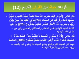قواعد  حياة  من  القرآن  الكريم   (12) قال تعالى : { أَلَمْ تَرَ كَيْفَ ضَرَبَ اللَّهُ مَثَلا كَلِمَةً طَيِّبَةً كَشَجَرَةٍ طَيِّبَةٍ أَصْلُهَا ثَابِتٌ وَفَرْعُهَا فِي السَّمَاءِ  (24)  تُؤْتِي أُكُلَهَا كُلَّ حِينٍ بِإِذْنِ رَبِّهَا وَيَضْرِبُ اللَّهُ الأَمْثَالَ لِلنَّاسِ لَعَلَّهُمْ يَتَذَكَّرُونَ  (25)}  إبراهيم الكلمة الطيبة كلها بركة في الحاضر والمستقبل والماضي وأجر من الله إن كانت لوجهه قال تعالى : { قُلْ لا يَسْتَوِي الْخَبِيثُ وَالطَّيِّبُ وَلَوْ أَعْجَبَكَ كَثْرَةُ الْخَبِيثِ فَاتَّقُوا اللَّهَ يَا أُولِي الأَلْبَابِ لَعَلَّكُمْ تُفْلِحُونَ  (100)}  المائدة مهما كان الخبيث كثير وشائع وذائع الصيت فلا يستوي أبداً بالطيب ويجب عدم الركون إليه والتسليم له 