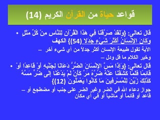 قواعد  حياة  من  القرآن  الكريم   (14) قال تعالى : { وَلَقَدْ صَرَّفْنَا فِي هَذَا الْقُرْآنِ لِلنَّاسِ مِنْ كُلِّ مَثَلٍ  وَكَانَ الإِنْسَانُ أَكْثَرَ شَيْءٍ جَدَلا  (54)}  الكهف الآية تقول طبيعة الإنسان أكثر جدلاً من أي شيء آخر  وخير الكلام ما قل ودل قال تعالى : { وَإِذَا مَسَّ الإِنْسَانَ الضُّرُّ دَعَانَا لِجَنْبِهِ أَوْ قَاعِدًا أَوْ قَائِمًا فَلَمَّا كَشَفْنَا عَنْهُ ضُرَّهُ مَرَّ كَأَنْ لَمْ يَدْعُنَا إِلَى ضُرٍّ مَسَّهُ كَذَلِكَ زُيِّنَ لِلْمُسْرِفِينَ مَا كَانُوا يَعْمَلُونَ  (12)} جواز دعاء الله في الضر وغير الضر على جنب أو مضطجع أو قاعد أو قائماً أو ماشياً أو في أي مكان 