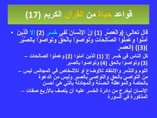 قواعد  حياة  من  القرآن  الكريم   (17) قال تعالى : { وَالْعَصْرِ  (1)  إِنَّ الإِنْسَانَ لَفِي  خُسْرٍ   (2)  إِلا  الَّذِينَ آمَنُوا وَعَمِلُوا الصَّالِحَاتِ وَتَوَاصَوْا بِالْحَقِّ وَتَوَاصَوْا بِالصَّبْرِ  (3)} ( العصر ) كل الناس في خسر  إلا   (1)  الذين آمنوا  (2)  وعملوا الصالحات  (3)  وتواصوا بالحق  (4)  وتواصوا بالصبر اللوم والتذمر والإنتقاد للأوضاع أو للأشخاص في المجالس ليس من التواصي بالحق والتواصي بالصبر وليس من الدعوة بالحكمة والموعظة الحسنة والمجادلة بالتي هي أحسن الإنسان ليخرج من دائرة الخسر عليه أن يتصف بالأربع صفات المذكورة في السورة 