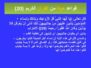 قواعد  حياة  من  القرآن  الكريم   (20) قال تعالى : { يَا أَيُّهَا النَّبِيُّ قُلْ لأَزْوَاجِكَ وَبَنَاتِكَ وَنِسَاءِ الْمُؤْمِنِينَ يُدْنِينَ عَلَيْهِنَّ مِنْ جَلابِيبِهِنَّ ذَلِكَ أَدْنَى أَنْ يُعْرَفْنَ فَلا يُؤْذَيْنَ وَكَانَ اللَّهُ غَفُورًا رَحِيمًا  (59)}  الأحزاب يدنين أي يطولن جلابيبهن أي ثيابهن إلى تغطية القدم والسدي قال في هذه الآية أن نساء أهل المدينة كانوا يخرجون في الليل لقضاء حاجاتهن فإذا رأو الفساق المرأة لا بسة جلباب قالوا هذه الحرة فلم يتعرضوا لها وإذا رأوها غير لا بسة جلباب قالوا هذه أمة فتعرضوا لها  