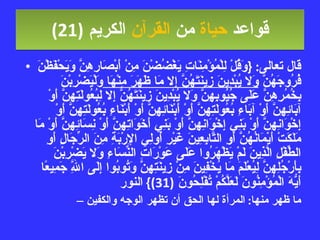 قواعد  حياة  من  القرآن  الكريم   (21) قال تعالى : { وَقُلْ لِلْمُؤْمِنَاتِ يَغْضُضْنَ مِنْ أَبْصَارِهِنَّ وَيَحْفَظْنَ فُرُوجَهُنَّ  وَلا يُبْدِينَ زِينَتَهُنَّ إِلا مَا ظَهَرَ مِنْهَا  وَلْيَضْرِبْنَ بِخُمُرِهِنَّ عَلَى جُيُوبِهِنَّ وَلا يُبْدِينَ زِينَتَهُنَّ إِلا لِبُعُولَتِهِنَّ أَوْ آبَائِهِنَّ أَوْ آبَاءِ بُعُولَتِهِنَّ أَوْ أَبْنَائِهِنَّ أَوْ أَبْنَاءِ بُعُولَتِهِنَّ أَوْ إِخْوَانِهِنَّ أَوْ بَنِي إِخْوَانِهِنَّ أَوْ بَنِي أَخَوَاتِهِنَّ أَوْ نِسَائِهِنَّ أَوْ مَا مَلَكَتْ أَيْمَانُهُنَّ أَوِ التَّابِعِينَ غَيْرِ أُولِي الإِرْبَةِ مِنَ الرِّجَالِ أَوِ الطِّفْلِ الَّذِينَ لَمْ يَظْهَرُوا عَلَى عَوْرَاتِ النِّسَاءِ وَلا يَضْرِبْنَ بِأَرْجُلِهِنَّ لِيُعْلَمَ مَا يُخْفِينَ مِنْ زِينَتِهِنَّ وَتُوبُوا إِلَى اللَّهِ جَمِيعًا أَيُّهَ الْمُؤْمِنُونَ لَعَلَّكُمْ تُفْلِحُونَ  (31)}  النور ما ظهر منها :  المرأة لها الحق أن تظهر الوجه والكفين 