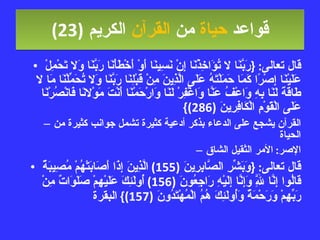 قواعد  حياة  من  القرآن  الكريم   (23) قال تعالى : { رَبَّنَا لا تُؤَاخِذْنَا إِنْ نَسِينَا أَوْ أَخْطَأْنَا رَبَّنَا وَلا تَحْمِلْ عَلَيْنَا إِصْرًا كَمَا حَمَلْتَهُ عَلَى الَّذِينَ مِنْ قَبْلِنَا رَبَّنَا وَلا تُحَمِّلْنَا مَا لا طَاقَةَ لَنَا بِهِ وَاعْفُ عَنَّا وَاغْفِرْ لَنَا وَارْحَمْنَا أَنْتَ مَوْلانَا فَانْصُرْنَا عَلَى الْقَوْمِ الْكَافِرِينَ  (286)} القرآن يشجع على الدعاء بذكر أدعية كثيرة تشمل جوانب كثيرة من الحياة  الإصر :  الأمر الثقيل الشاق قال تعالى : { وَبَشِّرِ الصَّابِرِينَ  (155)  الَّذِينَ إِذَا أَصَابَتْهُمْ مُصِيبَةٌ قَالُوا إِنَّا لِلَّهِ وَإِنَّا إِلَيْهِ رَاجِعُونَ  (156)  أُولَئِكَ عَلَيْهِمْ صَلَوَاتٌ مِنْ رَبِّهِمْ وَرَحْمَةٌ وَأُولَئِكَ هُمُ الْمُهْتَدُونَ  (157)}  البقرة 