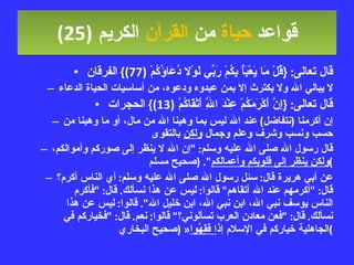قواعد  حياة  من  القرآن  الكريم   (25) قال تعالى : { قُلْ مَا يَعْبَأُ بِكُمْ رَبِّي لَوْلا دُعَاؤُكُمْ  (77)}  الفرقان لا يبالي الله ولا يكترث إلا بمن عبدوه ودعوه، من أساسيات الحياة الدعاء قال تعالى : { إِنَّ أَكْرَمَكُمْ عِنْدَ اللَّهِ أَتْقَاكُمْ  (13)}  الحجرات إن أكرمنا  ( نتفاضل )  عند الله ليس بما وهبنا الله من مال، أو ما وهبنا من حسب ونسب وشرف وعلم وجمال  ولكن  بالتقوى قال رسول الله صلى الله عليه وسلم : " إن الله لا ينظر إلى صوركم وأموالكم،  ولكن ينظر إلى قلوبكم وأعمالكم ". ( صحيح مسلم ) عن أبي هريرة قال :  سئل رسول الله صلى الله عليه وسلم :  أي الناس أكرم؟ قال : " أكرمهم عند الله أتقاهم "  قالوا :  ليس عن هذا نسألك .  قال : " فأكرم الناس يوسف نبي الله، ابن نبي الله، ابن خليل الله ".  قالوا :  ليس عن هذا نسألك .  قال : " فعن معادن العرب تسألوني؟ "  قالوا :  نعم .  قال : " فخياركم في الجاهلية خياركم في الإسلام إذ ا فَقِهُوا « ( صحيح البخاري ) 