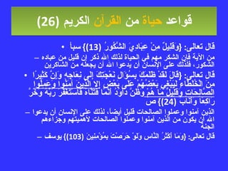 قواعد  حياة  من  القرآن  الكريم   (26) قال تعالى : { وَقَلِيلٌ مِنْ عِبَادِيَ الشَّكُورُ  (13)}  سبأ من الآية فإن الشكر مهم في الحياة لذلك الله ذكر إن قليل من عباده الشكور، فلذلك على الإنسان أن يدعوا الله أن يجعله من الشاكرين قال تعالى : { قَالَ لَقَدْ ظَلَمَكَ بِسُؤَالِ نَعْجَتِكَ إِلَى نِعَاجِهِ وَإِنَّ كَثِيرًا مِنَ الْخُلَطَاءِ لَيَبْغِي بَعْضُهُمْ عَلَى بَعْضٍ  إِلا الَّذِينَ آمَنُوا وَعَمِلُوا الصَّالِحَاتِ وَقَلِيلٌ مَا هُمْ  وَظَنَّ دَاوُدُ أَنَّمَا فَتَنَّاهُ فَاسْتَغْفَرَ رَبَّهُ وَخَرَّ رَاكِعًا وَأَنَابَ  (24)}  ص الذين آمنوا وعملوا الصالحات قليل أيضاً، لذلك على الإنسان أن يدعوا الله أن يكون من الذين آمنوا وعملوا الصالحات لأهميتهم وجزاءهم الجنة قال تعالى : { وَمَا أَكْثَرُ النَّاسِ وَلَوْ حَرَصْتَ بِمُؤْمِنِينَ  (103)}  يوسف 