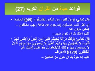 قواعد  حياة  من  القرآن  الكريم   (27) قال تعالى : { وَإِنَّ كَثِيرًا مِنَ النَّاسِ لَفَاسِقُونَ  (49)}  المائدة أي أكثر الناس فاسقون  ( خارجون عن طاعة ربهم، مخالفون للحق ناؤون عنه ) اللهم أعذنا بك أن نكون منهم قال تعالى : { وَلَقَدْ ذَرَأْنَا لِجَهَنَّمَ كَثِيرًا مِنَ الْجِنِّ وَالإِنْسِ لَهُمْ قُلُوبٌ لا يَفْقَهُونَ بِهَا وَلَهُمْ أَعْيُنٌ لا يُبْصِرُونَ بِهَا وَلَهُمْ آذَانٌ لا يَسْمَعُونَ بِهَا أُولَئِكَ كَالأَنْعَامِ بَلْ هُمْ أَضَلُّ أُولَئِكَ هُمُ الْغَافِلُونَ  (179)}  الأعراف اللهم إنا نعوذ بك ان نكون من الغافلين 