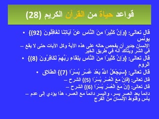 قواعد  حياة  من  القرآن  الكريم   (28) قال تعالى : { وَإِنَّ كَثِيرًا مِنَ النَّاسِ عَنْ آيَاتِنَا لَغَافِلُونَ  (92)}  يونس الإنسان جدير أن يفحص حاله على هذه الآية وكل الآيات حتى لا يقع في الشر ويتأكد أنه في طريق الخير قال تعالى : { وَإِنَّ كَثِيرًا مِنَ النَّاسِ بِلِقَاءِ رَبِّهِمْ لَكَافِرُونَ  (8)}  الروم قال تعالى : { سَيَجْعَلُ اللَّهُ بَعْدَ عُسْرٍ يُسْرًا  (7)}  الطلاق قال تعالى : { فَإِنَّ مَعَ الْعُسْرِ يُسْرًا  (5)}  الشرح قال تعالى : { إِنَّ مَعَ الْعُسْرِ يُسْرًا  (6)}  الشرح دائماً بعد العسر يسر، واليسر دائماً مع العسر، هذا يؤدي إلى عدم يأس وقنوط الإنسان من الفرج 