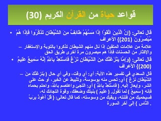 قواعد  حياة  من  القرآن  الكريم   (30) قال تعالى : { إِنَّ الَّذِينَ اتَّقَوْا إِذَا مَسَّهُمْ طَائِفٌ مِنَ الشَّيْطَانِ تَذَكَّرُوا فَإِذَا هُمْ مُبْصِرُونَ  (201)}  الأعراف علامة من علامات المتقين إذا نال منهم الشيطان تذكروا بالتوبة والإستغفار والإكثار من الحسنات فإذا هم مبصرون مرة أخرى طريق الحق قال تعالى : { وَإِمَّا يَنْزَغَنَّكَ مِنَ الشَّيْطَانِ نَزْغٌ فَاسْتَعِذْ بِاللَّهِ إِنَّهُ سَمِيعٌ عَلِيمٌ  (200)}  الأعراف قال السعدي في تفسير هذه الآية :  أي :  أي وقت، وفي أي حال  (  يَنزغَنَّكَ مِنَ الشَّيْطَانِ نزغٌ  )  أي :  تحس منه بوسوسة، وتثبيط عن الخير، أو حث على الشر، وإيعاز إليه . (  فَاسْتَعِذْ بِاللَّهِ  )  أي :  التجئ واعتصم باللّه، واحتم بحماه فإنه  (  سَمِيعٌ  )  لما تقول . (  عَلِيمٌ  )  بنيتك وضعفك، وقوة التجائك له، فسيحميك من فتنته، ويقيك من وسوسته، كما قال تعالى : {  قُلْ أَعُوذُ بِرَبِّ النَّاسِ  }  إلى آخر السورة .  