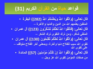 قواعد  حياة  من  القرآن  الكريم   (31) قال تعالى : { وَاتَّقُوا اللَّهَ وَيُعَلِّمُكُمُ اللَّهُ  (282)}  البقرة المتقين يعلمهم الله من الدين والدنيا والآخرة قال تعالى : { فَاتَّقُوا اللَّهَ لَعَلَّكُمْ تَشْكُرُونَ  (123)}  آل عمران المتقي شاكر، ومن ترك التقوى ترك الشكر قال تعالى : { وَاتَّقُوا اللَّهَ لَعَلَّكُمْ تُفْلِحُونَ  (130)}  آل عمران تقوى الله سبب للفلاح دنيا وآخرة، وبمعنى آخر الفلاح متوقف على تقوى الله قال تعالى : { وَاتَّقُوا اللَّهَ إِنْ كُنْتُمْ مُؤْمِنِينَ  (57)}  المائدة من صفات المؤمن تقوى الله عز وجل 