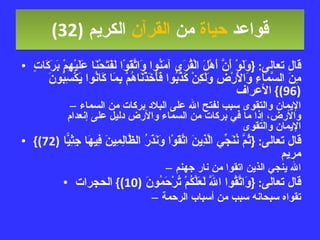 قواعد  حياة  من  القرآن  الكريم   (32) قال تعالى : { وَلَوْ أَنَّ أَهْلَ الْقُرَى آمَنُوا وَاتَّقَوْا لَفَتَحْنَا عَلَيْهِمْ بَرَكَاتٍ مِنَ السَّمَاءِ وَالأَرْضِ وَلَكِنْ كَذَّبُوا فَأَخَذْنَاهُمْ بِمَا كَانُوا يَكْسِبُونَ  (96)}  الأعراف الإيمان والتقوى سبب لفتح الله على البلاد بركات من السماء والأرض، إذا ما في بركات من السماء والأرض دليل على إنعدام الإيمان والتقوى قال تعالى : { ثُمَّ نُنَجِّي الَّذِينَ اتَّقَوْا وَنَذَرُ الظَّالِمِينَ فِيهَا جِثِيًّا  (72)}  مريم الله ينجي الذين اتقوا من نار جهنم قال تعالى : { وَاتَّقُوا اللَّهَ لَعَلَّكُمْ تُرْحَمُونَ  (10)}  الحجرات تقواه سبحانه سبب من أسباب الرحمة 