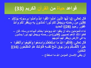 قواعد  حياة  من  القرآن  الكريم   (33) قال تعالى : { يَا أَيُّهَا الَّذِينَ آمَنُوا اتَّقُوا اللَّهَ وَآمِنُوا بِرَسُولِهِ يُؤْتِكُمْ كِفْلَيْنِ مِنْ رَحْمَتِهِ وَيَجْعَلْ لَكُمْ نُورًا تَمْشُونَ بِهِ وَيَغْفِرْ لَكُمْ وَاللَّهُ غَفُورٌ رَحِيمٌ  (28)}  الحديد نداء للمؤمنين بالله أن يتقوا الله ويؤمنوا بخاتم أنبياءه ورسله، فإن فعلوا ذلك آتاهم نصيبين  ( كفلين )  من رحمته ويجعل لهم نوراً يمشون به في الأرض ويغفر لهم ذنوبهم قال تعالى : { فَاتَّقُوا اللَّهَ مَا اسْتَطَعْتُمْ وَاسْمَعُوا وَأَطِيعُوا وَأَنْفِقُوا خَيْرًا لأَنْفُسِكُمْ وَمَنْ يُوقَ شُحَّ نَفْسِهِ فَأُولَئِكَ هُمُ الْمُفْلِحُونَ  (16)}  التغابن أن يتقي الإنسان المؤمن الله ما استطاع 