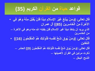 قواعد  حياة  من  القرآن  الكريم   (35) قال تعالى : { وَمَنْ يَبْتَغِ غَيْرَ الإِسْلامِ دِينًا فَلَنْ يُقْبَلَ مِنْهُ وَهُوَ فِي الآخِرَةِ مِنَ الْخَاسِرِينَ  (85)}  آل عمران الذي يريد أن يتخذ ديناً غير الإسلام فلن يقبله الله منه وهو في الآخرة من الخاسرين قال تعالى : { وَمَنْ يُوقَ شُحَّ نَفْسِهِ فَأُولَئِكَ هُمُ الْمُفْلِحُونَ  (16)}  التغابن قال تعالى : { وَمَنْ يُوقَ شُحَّ نَفْسِهِ فَأُولَئِكَ هُمُ الْمُفْلِحُونَ  (9)}  الحشر ذكرت مرتين في القرآن لأهميتها الشح :  البخل 