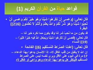 قواعد  حياة  من  القرآن  الكريم   (1) قال تعالى : { وَعَسَى أَنْ تَكْرَهُوا شَيْئًا وَهُوَ خَيْرٌ لَكُمْ وَعَسَى أَنْ تُحِبُّوا شَيْئًا وَهُوَ شَرٌّ لَكُمْ وَاللَّهُ يَعْلَمُ وَأَنْتُمْ لَا تَعْلَمُونَ  (216)}  البقرة قد يكون من ما نُحِبْ شر لنا وقد يكون مما نكره خير لنا قال تعالى : { فَعَسَى أَنْ تَكْرَهُوا شَيْئًا وَيَجْعَلَ اللَّهُ فِيهِ خَيْرًا كَثِيرًا  (19)}  النساء قال تعالى : { اهْدِنَا الصِّرَاطَ الْمُسْتَقِيمَ  (6)}  الفاتحة إن الله لا يتقبل من قلب غافل لاه، إذا الإنسان يدعوا بهذا الدعاء  17  مرة في اليوم على الأقل ويرى نفسه ليس على الصراط المستقيم  فلينظر هل يدعوا بهذا الدعاء وهو واعي أو غافل لاه 