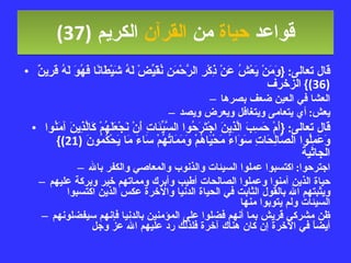 قواعد  حياة  من  القرآن  الكريم   (37) قال تعالى : { وَمَنْ يَعْشُ عَنْ ذِكْرِ الرَّحْمَنِ نُقَيِّضْ لَهُ شَيْطَانًا فَهُوَ لَهُ قَرِينٌ  (36)}  الزخرف العشا في العين ضعف بصرها يعش :  أي يتعامى ويتغافل ويعرض ويصد قال تعالى : { أَمْ حَسِبَ الَّذِينَ اجْتَرَحُوا السَّيِّئَاتِ أَنْ نَجْعَلَهُمْ كَالَّذِينَ آمَنُوا وَعَمِلُوا الصَّالِحَاتِ سَوَاءً مَحْيَاهُمْ وَمَمَاتُهُمْ سَاءَ مَا يَحْكُمُونَ  (21)}  الجاثية اجترحوا :  اكتسبوا عملوا السيئات والذنوب والمعاصي والكفر بالله حياة الذين آمنوا وعملوا الصالحات أطيب وأبرك ومماتهم خير وبركة عليهم ويثبتهم الله بالقول الثابت في الحياة الدنيا والآخرة عكس الذين اكتسبوا السيئات ولم يتوبوا منها ظن مشركي قريش بما أنهم فضلوا على المؤمنين بالدنيا فإنهم سيفضلونهم أيضاً في الآخرة إن كان هناك آخرة فلذلك رد عليهم الله عز وجل 