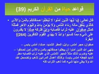 قواعد  حياة  من  القرآن  الكريم   (39) قال تعالى : { يَا أَيُّهَا الَّذِينَ آمَنُوا لا تُبْطِلُوا صَدَقَاتِكُمْ بِالْمَنِّ وَالأَذَى كَالَّذِي يُنْفِقُ مَالَهُ رِئَاءَ النَّاسِ وَلا يُؤْمِنُ بِاللَّهِ وَالْيَوْمِ الآخِرِ فَمَثَلُهُ كَمَثَلِ  صَفْوَان ٍ عَلَيْهِ تُرَابٌ فَأَصَابَهُ  وَابِلٌ  فَتَرَكَهُ  صَلْدًا  لا يَقْدِرُونَ عَلَى شَيْءٍ مِمَّا كَسَبُوا وَاللَّهُ لا يَهْدِي الْقَوْمَ الْكَافِرِينَ  (264)}  البقرة صفوان :  حجر أملس، وابل :  المطر الشديد، صلدا :  أملس يابس ينهى الله الذين آمنوا أن يبطلوا صدقاتهم بالمن والأذى لمن تصدقوا عليه وضرب لذلك مثلاً الحجر الأملس الذي عليه تراب فأصابه مطر شديد فجعله أملس يابساً، وكذلك أعمال المرائين تذهب وتضمحل عند الله ولا يبقى منها شيء كما ذهب التراب كله 