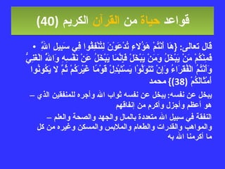 قواعد  حياة  من  القرآن  الكريم   (40) قال تعالى : { هَا أَنْتُمْ هَؤُلاءِ تُدْعَوْنَ لِتُنْفِقُوا فِي سَبِيلِ اللَّهِ فَمِنْكُمْ مَنْ يَبْخَلُ وَمَنْ يَبْخَلْ فَإِنَّمَا يَبْخَلُ عَنْ نَفْسِهِ وَاللَّهُ الْغَنِيُّ وَأَنْتُمُ الْفُقَرَاءُ وَإِنْ تَتَوَلَّوْا يَسْتَبْدِلْ قَوْمًا غَيْرَكُمْ ثُمَّ لا يَكُونُوا أَمْثَالَكُمْ  (38)}  محمد يبخل عن نفسه :  يبخل عن نفسه ثواب الله وأجره للمنفقين الذي هو أعظم وأجزل وأكرم من إنفاقهم النفقة في سبيل الله متعددة بالمال والجهد والصحة والعلم والمواهب والقدرات والطعام والملابس والمسكن وغيره من كل ما أكرمنا الله به 