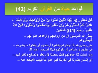 قواعد  حياة  من  القرآن  الكريم   (42) قال تعالى : { يَا أَيُّهَا الَّذِينَ آمَنُوا إِنَّ مِنْ أَزْوَاجِكُمْ وَأَوْلادِكُمْ عَدُوًّا لَكُمْ فَاحْذَرُوهُمْ وَإِنْ تَعْفُوا وَتَصْفَحُوا وَتَغْفِرُوا فَإِنَّ اللَّهَ غَفُورٌ رَحِيمٌ  (14)}  التغابن يحذر الله المؤمنين أن من ازواجهم وأولادهم عدو لهم فليحذروهم متى يحذروهم إذا جعلوهم يقطعوا أرحامهم أو يفعلوا ما يضرهم في دينهم أو دنياهم أو آخرتهم فهنا أصبحوا عدوا لنا وإن تبينت لنا عداوتهم فالله يحضنا لأن نعفو ونصفح ونغفر لهم أي إنسان يضرنا في آخرتنا فهو عدو لنا فيجب الابتعاد عنه 