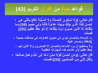 قواعد  حياة  من  القرآن  الكريم   (43) قال تعالى : { وَلا تَسْتَوِي الْحَسَنَةُ وَلا السَّيِّئَةُ ادْفَعْ بِالَّتِي هِيَ أَحْسَنُ فَإِذَا الَّذِي بَيْنَكَ وَبَيْنَهُ عَدَاوَةٌ كَأَنَّهُ وَلِيٌّ حَمِيمٌ  (34)  وَمَا يُلَقَّاهَا إِلا الَّذِينَ صَبَرُوا وَمَا يُلَقَّاهَا إِلا ذُو حَظٍّ عَظِيمٍ  (35)}  فصلت رد الإساءة بالإحسان تؤدي إلى تحويل العداوات إلى صداقات حميمة  ( شفقة وإحسان عليك ) ولا يستطيع أن يرد الإساءة بالإحسان إلا الصابرون وإلا الذين لهم حظ عظيم  ( أي عندهم هذه المهارات العظيمة ) قال تعالى : { وَمَنْ أَحْسَنُ قَوْلا مِمَّنْ دَعَا إِلَى اللَّهِ وَعَمِلَ صَالِحًا وَقَالَ إِنَّنِي مِنَ الْمُسْلِمِينَ  (33)}  فصلت 
