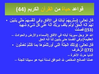 قواعد  حياة  من  القرآن  الكريم   (44) قال تعالى : { سَنُرِيهِمْ آيَاتِنَا فِي الآفَاقِ وَفِي أَنْفُسِهِمْ حَتَّى يَتَبَيَّنَ لَهُمْ أَنَّهُ الْحَقُّ أَوَلَمْ يَكْفِ بِرَبِّكَ أَنَّهُ عَلَى كُلِّ شَيْءٍ شَهِيدٌ  (53)}  فصلت الله عز وجل سيرينا آياته في الآفاق  ( السماء والأرض والحوادث العظيمة )  وفي أنفسنا حتى يتبين لنا أنه الحق قال تعالى : { وَتِلْكَ الْجَنَّةُ الَّتِي أُورِثْتُمُوهَا بِمَا كُنْتُمْ تَعْمَلُونَ  (72)}  الزخرف الدنيا حرث الآخرة عملنا الصالح المخلص لله الموافق لسنة نبيه هو سبيلنا للجنة 
