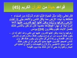 قواعد  حياة  من  القرآن  الكريم   (45) قال تعالى : { إِنَّمَا مَثَلُ الْحَيَاةِ الدُّنْيَا كَمَاءٍ أَنْـزَلْنَاهُ مِنَ السَّمَاءِ فَاخْتَلَطَ بِهِ نَبَاتُ الأَرْضِ مِمَّا يَأْكُلُ النَّاسُ وَالأَنْعَامُ  حَتَّى إِذَا أَخَذَتِ الأَرْضُ زُخْرُفَهَا وَازَّيَّنَتْ وَظَنَّ أَهْلُهَا أَنَّهُمْ قَادِرُونَ عَلَيْهَا  أَتَاهَا أَمْرُنَا لَيْلا أَوْ نَهَارًا فَجَعَلْنَاهَا حَصِيدًا كَأَنْ لَمْ تَغْنَ بِالأَمْسِ كَذَلِكَ نُفَصِّلُ الآيَاتِ لِقَوْمٍ يَتَفَكَّرُونَ  (24)}  يونس زخرفها وازينت وظن أهلها قادرون عليها هي تعني والله أعلم أنه لن يكون هناك حروب من أي نوع وسيكون هناك سلام وعمران للأرض وازدهار اقتصادي ورخاء في كل مكان ولن يكون هناك فقر وأن الناس أصبحوا قادرون عليها بمنع الأمراض أو لن يكون هناك أمراض ومنع الأعاصير والزلازل والفيضانات والأمواج العاتية في البحار والكوارث حتى إذا كان كذلك جاء يوم القيامة 