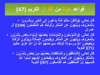 قواعد  حياة  من  القرآن  الكريم   (47) قال تعالى : { وَلْتَكُنْ مِنْكُمْ أُمَّةٌ يَدْعُونَ إِلَى الْخَيْرِ وَيَأْمُرُونَ بِالْمَعْرُوفِ وَيَنْهَوْنَ عَنِ الْمُنْكَرِ وَأُولَئِكَ هُمُ الْمُفْلِحُونَ  (104)}  آل عمران قال تعالى : { وَالْمُؤْمِنُونَ وَالْمُؤْمِنَاتُ بَعْضُهُمْ أَوْلِيَاءُ بَعْضٍ يَأْمُرُونَ بِالْمَعْرُوفِ وَيَنْهَوْنَ عَنِ الْمُنْكَرِ وَيُقِيمُونَ الصَّلاةَ وَيُؤْتُونَ الزَّكَاةَ وَيُطِيعُونَ اللَّهَ وَرَسُولَهُ أُولَئِكَ سَيَرْحَمُهُمُ اللَّهُ إِنَّ اللَّهَ عَزِيزٌ حَكِيمٌ  (71)}  التوبة قال تعالى : { الْمُنَافِقُونَ وَالْمُنَافِقَاتُ بَعْضُهُمْ مِنْ بَعْضٍ يَأْمُرُونَ بِالْمُنْكَرِ وَيَنْهَوْنَ عَنِ الْمَعْرُوفِ وَيَقْبِضُونَ أَيْدِيَهُمْ نَسُوا اللَّهَ فَنَسِيَهُمْ إِنَّ الْمُنَافِقِينَ هُمُ الْفَاسِقُونَ  (67)}  التوبة 