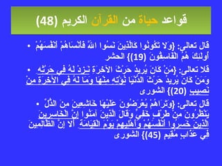 قواعد  حياة  من  القرآن  الكريم   (48) قال تعالى : { وَلا تَكُونُوا كَالَّذِينَ نَسُوا اللَّهَ فَأَنْسَاهُمْ أَنْفُسَهُمْ أُولَئِكَ هُمُ الْفَاسِقُونَ  (19)}  الحشر قلا تعالى : { مَنْ كَانَ يُرِيدُ حَرْثَ الآخِرَةِ  نَـزِدْ لَهُ فِي حَرْثِه ِ وَمَنْ كَانَ يُرِيدُ حَرْثَ الدُّنْيَا  نُؤْتِهِ مِنْهَا وَمَا لَهُ فِي الآخِرَةِ مِنْ نَصِيبٍ   (20)}  الشورى قال تعالى : { وَتَرَاهُمْ يُعْرَضُونَ عَلَيْهَا خَاشِعِينَ مِنَ الذُّلِّ يَنْظُرُونَ مِنْ طَرْفٍ خَفِيٍّ وَقَالَ الَّذِينَ آمَنُوا  إِنَّ الْخَاسِرِينَ الَّذِينَ خَسِرُوا أَنْفُسَهُمْ وَأَهْلِيهِمْ يَوْمَ الْقِيَامَة ِ أَلا إِنَّ الظَّالِمِينَ فِي عَذَابٍ مُقِيمٍ  (45)}  الشورى 