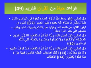قواعد  حياة  من  القرآن  الكريم   (49) قال تعالى : { وَلَوْ بَسَطَ اللَّهُ الرِّزْقَ لِعِبَادِهِ لَبَغَوْا فِي الأَرْضِ وَلَكِنْ يُنَـزِّلُ بِقَدَرٍ مَا يَشَاءُ إِنَّهُ بِعِبَادِهِ خَبِيرٌ بَصِيرٌ  (27)}  الشورى لبغوا :  لغفلوا  ع ن طاعة الله، وأقبلوا على التمتع بشهوات الدنيا  وطغى بعضهم على بعض   أشراً وبطرا قال تعالى : { إِنَّ الَّذِينَ قَالُوا رَبُّنَا اللَّهُ ثُمَّ اسْتَقَامُوا تَتَنَـزَّلُ عَلَيْهِمُ الْمَلائِكَةُ أَلا تَخَافُوا وَلا تَحْزَنُوا وَأَبْشِرُوا بِالْجَنَّةِ الَّتِي كُنْتُمْ تُوعَدُونَ  (30)} قال تعالى : { إِنَّ الَّذِينَ قَالُوا رَبُّنَا اللَّهُ ثُمَّ اسْتَقَامُوا فَلا خَوْفٌ عَلَيْهِمْ وَلا هُمْ يَحْزَنُونَ  (13)  أُولَئِكَ أَصْحَابُ الْجَنَّةِ خَالِدِينَ فِيهَا جَزَاءً بِمَا كَانُوا يَعْمَلُونَ  (14)}  الأحقاف 