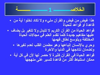 هذا غيض من فيض والقرآن مليء ولا تكاد تخلوا آية من قاعدة أو قواعد للحياة قواعد الحياة من القرآن الكريم لا تتبدل ولا تتغير بل يضاف عليها مفاهيم جديدة كلما تقدم العلم في مجالات الحياة المختلفة ويتوسع نطاق فهمها وحري بالإنسان إتباعها وهو مطمئن القلب لعدم تغيرها ولضمان نتائجها في الدنيا والآخرة قواعد الحياة في القرآن كثيرة لا حصر لها لأن في كل آية ممكن استنباط أكثر من قاعدة للسير على منهجها الخلاص ــــــــــــــ   1   ــــــــــــــ ــــــــــة 