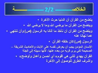 يتضح من القرآن أن الدنيا حرث الآخرة ويتضح من القرآن ما يرضي الله وما لا يرضي الله ويتضح من القرآن أن نأخذ ما آتانا به الرسول  ( ص )  وأن ننتهي عما نهانا عنه الرسول  ( ص )  كان خلقه القرآن الإنسان المؤمن يجب أن يعرض نفسه على الآيات والأحاديث الشريفة الصحيحة لكي يرى قربه من بعده عنها، لأنها سبيله إلى الجنة « القرآن يهدي للتي هي أقوم »  أي أحسن وأعدل وأوضح وأشرف الطرق للوصول إلى الآخرة الخلاص ــــــــــــــ   2/2   ــــــــــــــ ــــــــــة 