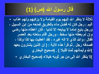 قال رسول الله  ( ص ) (1) ثلاثة لا ينظر الله إليهم يوم القيامة ولا يزكيهم ولهم عذاب أليم  :  رجل كان له فضل ماء بالطريق فمنعه من ابن السبيل ، ورجل بايع إماما لا يبايعه إلا لدنيا ، فإن أعطاه منها رضي وإن لم يعطه منها سخط ، ورجل أقام سلعته بعد العصر فقال  :  والله الذي لا إله غيره ، لقد أعطيت بها كذا وكذا ، فصدقه رجل  .  ثم قرأ هذه الآية  : {  إن الذين يشترون بعهد الله وأيمانهم ثمنا قليلا  } . ( صحيح البخاري ) لا ينظر الله إلى من جر ثوبه خيلاء  ( صحيح البخاري ) 