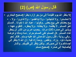 قال رسول الله  ( ص ) (2) لا ينظر الله يوم القيامة إلى من جر إزاره بطرا  ( صحيح البخاري ) -  لا تحاسدوا  .  ولا تناجشوا ، ولا تباغضوا ، ولا تدابروا ، ولا يبع بعضكم على بيع بعض  .  وكونوا ، عباد الله  !  إخوانا  .  المسلم أخو المسلم  .  لا يظلمه ، ولا يخذله ، ولا يحقره  .  التقوى ههنا ، ويشير إلى صدره ثلاث مرات  .  بحسب امرئ من الشر أن يحقر أخاه المسلم  .  كل المسلم على المسلم حرام  .  دمه وماله وعرضه  .  وفي رواية  :  قال رسول الله صلى الله عليه وسلم  .  فذكر نحو حديث داود  .  وزاد  .  ونقص  .  ومما زاد فيه  :  إن الله لا ينظر إلى أجسادكم ولا إلى صوركم  .  ولكن ينظر إلى قلوبكم  .  وأشار بأصابعه إلى صدره  ( صحيح مسلم ) 