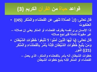 قواعد  حياة  من  القرآن  الكريم   (3) قال تعالى : { إِنَّ الصَّلاةَ تَنْهَى عَنِ الْفَحْشَاءِ وَالْمُنْكَرِ  (45)}  العنكبوت إذا الإنسان يرى نفسه يقترف الفحشاء أو المنكر يعني إن صلاته غير مقبولة كاملة فليراجع صلاته قال تعالى : { يَا أَيُّهَا الَّذِينَ آمَنُوا لا تَتَّبِعُوا خُطُوَاتِ الشَّيْطَانِ وَمَنْ يَتَّبِعْ خُطُوَاتِ الشَّيْطَانِ فَإِنَّهُ يَأْمُرُ بِالْفَحْشَاءِ وَالْمُنْكَرِ  (21)}  النور خطوات الشيطان أنه يأمر بالفحشاء والمنكر، الذي يعمل الفحشاء أو المنكر فإنه يتبع خطوات الشيطان 