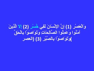 وَالْعَصْرِ  (1)  إِنَّ الإِنْسَانَ لَفِي  خُسْرٍ   (2)  إِلا  الَّذِينَ آمَنُوا وَعَمِلُوا الصَّالِحَاتِ وَتَوَاصَوْا بِالْحَقِّ وَتَوَاصَوْا بِالصَّبْرِ  (3) ( العصر ) 