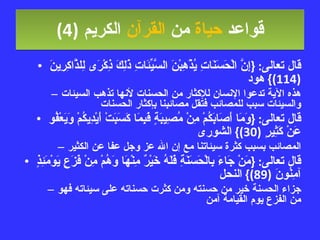 قواعد  حياة  من  القرآن  الكريم   (4) قال تعالى : { إِنَّ الْحَسَنَاتِ يُذْهِبْنَ السَّيِّئَاتِ ذَلِكَ ذِكْرَى لِلذَّاكِرِينَ  (114)}  هود هذه الآية تدعوا الإنسان للإكثار من الحسنات لأنها تذهب السيئات والسيئات سبب للمصائب فتقل مصائبنا بإكثار الحسنات قال تعالى : { وَمَا أَصَابَكُمْ مِنْ مُصِيبَةٍ فَبِمَا كَسَبَتْ أَيْدِيكُمْ وَيَعْفُو عَنْ كَثِيرٍ  (30)}  الشورى المصائب بسبب كثرة سيئاتنا مع إن الله عز وجل عفا عن الكثير قال تعالى : { مَنْ جَاءَ بِالْحَسَنَةِ فَلَهُ خَيْرٌ مِنْهَا وَهُمْ مِنْ فَزَعٍ يَوْمَئِذٍ آمِنُونَ  (89)}  النحل جزاء الحسنة خير من حسنته ومن كثرت حسناته على سيئاته فهو من الفزع يوم القيامة آمن 
