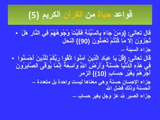 قواعد  حياة  من  القرآن  الكريم   (5) قال تعالى : { وَمَنْ جَاءَ بِالسَّيِّئَةِ فَكُبَّتْ وُجُوهُهُمْ فِي النَّارِ هَلْ تُجْزَوْنَ إِلا مَا كُنْتُمْ تَعْمَلُونَ  (90)}  النحل جزاء السيئة قال تعالى : { قُلْ يَا عِبَادِ الَّذِينَ آمَنُوا اتَّقُوا رَبَّكُمْ لِلَّذِينَ أَحْسَنُوا فِي هَذِهِ الدُّنْيَا حَسَنَةٌ وَأَرْضُ اللَّهِ وَاسِعَةٌ إِنَّمَا يُوَفَّى الصَّابِرُونَ أَجْرَهُمْ بِغَيْرِ حِسَابٍ  (10)}  الزمر جزاء الإحسان حسنة وهي معناها ليست واحدة بل متعددة الحسنة وذلك فضل الله جزاء الصبر لله عز وجل بغير حساب 