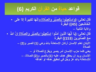 قواعد  حياة  من  القرآن  الكريم   (6) قال تعالى : { وَاسْتَعِينُوا بِالصَّبْرِ وَالصَّلاةِ  وَإِنَّهَا لَكَبِيرَةٌ إِلا عَلَى الْخَاشِعِينَ  (45)}  البقرة والآية الثانية قال تعالى : { يَا أَيُّهَا الَّذِينَ آمَنُوا  اسْتَعِينُوا بِالصَّبْرِ وَالصَّلاةِ  إِنَّ اللَّهَ مَعَ الصَّابِرِينَ  (153)}  البقرة الآيتان تعلم الإنسان أركان الإستعانة بالله وهي  (1)  الصبر و (2)  الصلاة يعني كلما حزب الإنسان أمر يصبر ويفزع للصلاة أو الإنسان يريد أن يحقق هدف عليه  (1)  بالصبر و (2)  الصلاة، للإستعانة بالله عز وجل في تحقيق هدفه أو أهدافه 