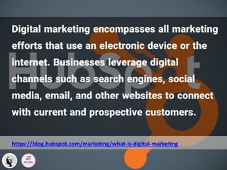 Digital marketing encompasses all marketing
efforts that use an electronic device or the
internet. Businesses leverage digital
channels such as search engines, social
media, email, and other websites to connect
with current and prospective customers.
https://blog.hubspot.com/marketing/what-is-digital-marketing
 