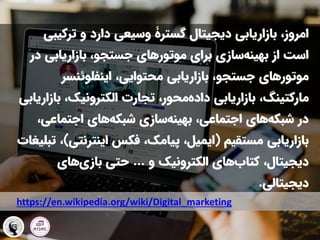 ‫دیجیتال‬ ‫بازاریابی‬ ،‫امروز‬
‫گسترۀ‬
‫ترکی‬ ‫و‬ ‫دارد‬ ‫وسیعی‬
‫بی‬
‫برای‬ ‫سازی‬‫بهینه‬ ‫از‬ ‫است‬
‫موتورهای‬
‫بازاریابی‬ ،‫جستجو‬
‫در‬
‫موتورهای‬
،‫محتوایی‬ ‫بازاریابی‬ ،‫جستجو‬
‫اینفلوئنسر‬
‫مارکتینگ‬
‫ب‬ ،‫الکترونیک‬ ‫تجارت‬ ،‫محور‬‫داده‬ ‫بازاریابی‬ ،
‫ازاریابی‬
‫اجتماعی‬ ‫های‬‫شبکه‬ ‫سازی‬‫بهینه‬ ،‫اجتماعی‬ ‫های‬‫شبکه‬ ‫در‬
،
‫مستقیم‬ ‫بازاریابی‬
(
‫اینترنت‬ ‫فکس‬ ،‫پیامک‬ ،‫ایمیل‬
‫ی‬
)
‫تبلیغات‬ ،
‫و‬ ‫الکترونیک‬ ‫های‬‫کتاب‬ ،‫دیجیتال‬
...
‫های‬‫بازی‬ ‫حتی‬
‫دیجیتالی‬
.
https://en.wikipedia.org/wiki/Digital_marketing
 