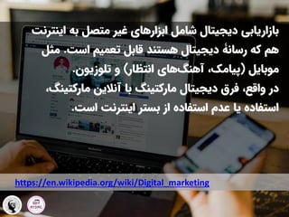 ‫این‬ ‫به‬ ‫متصل‬ ‫غیر‬ ‫ابزارهای‬ ‫شامل‬ ‫دیجیتال‬ ‫بازاریابی‬
‫ترنت‬
‫که‬ ‫هم‬
‫رسانۀ‬
‫است‬ ‫تعمیم‬ ‫قابل‬ ‫هستند‬ ‫دیجیتال‬
.
‫مث‬
‫ل‬
‫موبایل‬
(
‫انتظار‬ ‫های‬‫آهنگ‬ ،‫پیامک‬
)
‫و‬
‫تلوزیون‬
.
‫دیجیتال‬ ‫فرق‬ ،‫واقع‬ ‫در‬
‫مارکتینگ‬
‫آنالین‬ ‫با‬
‫مارکتین‬
‫گ‬
،
‫است‬ ‫اینترنت‬ ‫بستر‬ ‫از‬ ‫استفاده‬ ‫عدم‬ ‫یا‬ ‫استفاده‬
.
https://en.wikipedia.org/wiki/Digital_marketing
 
