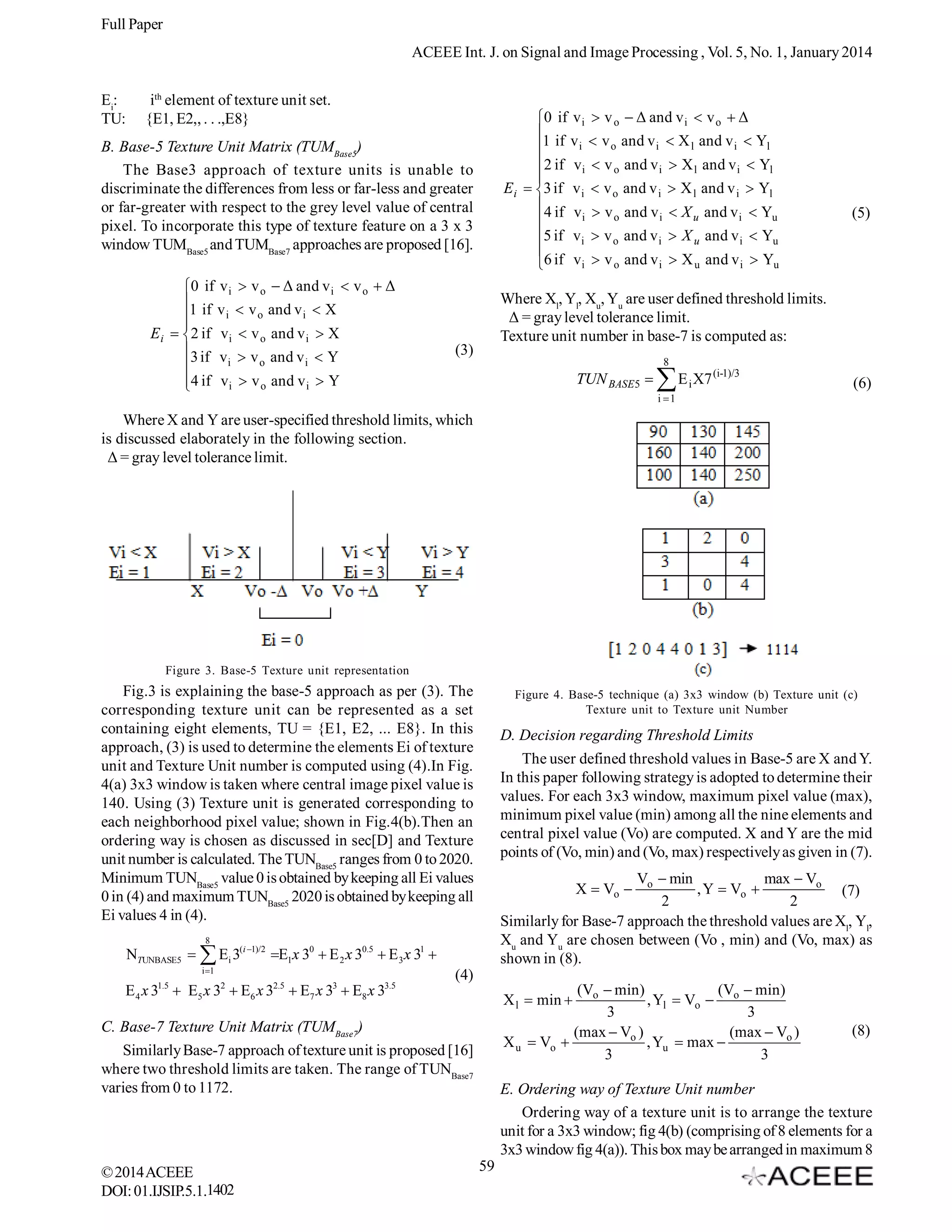 Full Paper
ACEEE Int. J. on Signal and Image Processing , Vol. 5, No. 1, January 2014
Ei:
TU:

ith element of texture unit set.
{E1, E2,, . . .,E8}

0 if v i  v o  Δ and v i  v o  Δ

1 if v i  v o and v i  X l and v i  Yl
2 if v i  v o and v i  X l and v i  Yl

E i  3 if v i  v o and v i  X l and v i  Yl
4 if v  v and v  X and v  Y
i
o
i
u
i
u

5 if v i  v o and v i  X u and v i  Yu

6 if v i  v o and v i  X u and v i  Yu

B. Base-5 Texture Unit Matrix (TUMBase5)
The Base3 approach of texture units is unable to
discriminate the differences from less or far-less and greater
or far-greater with respect to the grey level value of central
pixel. To incorporate this type of texture feature on a 3 x 3
window TUMBase5 and TUMBase7 approaches are proposed [16].
0 if v i  v o  Δ and v i  v o  Δ

1 if v i  v o and v i  X

E i  2 if v i  v o and v i  X
3 if v  v and v  Y
i
o
i

4 if v i  v o and v i  Y


(5)

Where Xl, Yl, Xu, Yu are user defined threshold limits.
Δ = gray level tolerance limit.
Texture unit number in base-7 is computed as:

(3)

8

TUN BASE5 

 E X7

(i-1)/3

i

(6)

i 1

Where X and Y are user-specified threshold limits, which
is discussed elaborately in the following section.
Δ = gray level tolerance limit.

Figure 3. Base-5 Texture unit representation

Fig.3 is explaining the base-5 approach as per (3). The
corresponding texture unit can be represented as a set
containing eight elements, TU = {E1, E2, ... E8}. In this
approach, (3) is used to determine the elements Ei of texture
unit and Texture Unit number is computed using (4).In Fig.
4(a) 3x3 window is taken where central image pixel value is
140. Using (3) Texture unit is generated corresponding to
each neighborhood pixel value; shown in Fig.4(b).Then an
ordering way is chosen as discussed in sec[D] and Texture
unit number is calculated. The TUNBase5 ranges from 0 to 2020.
Minimum TUNBase5 value 0 is obtained by keeping all Ei values
0 in (4) and maximum TUNBase5 2020 is obtained by keeping all
Ei values 4 in (4).

Figure 4. Base-5 technique (a) 3x3 window (b) Texture unit (c)
Texture unit to Texture unit Number

D. Decision regarding Threshold Limits
The user defined threshold values in Base-5 are X and Y.
In this paper following strategy is adopted to determine their
values. For each 3x3 window, maximum pixel value (max),
minimum pixel value (min) among all the nine elements and
central pixel value (Vo) are computed. X and Y are the mid
points of (Vo, min) and (Vo, max) respectively as given in (7).
Vo  min
max  Vo
, Y  Vo 
(7)
2
2
Similarly for Base-7 approach the threshold values are Xl, Yl,
Xu and Yu are chosen between (Vo , min) and (Vo, max) as
shown in (8).
X  Vo 

8

NTUNBASE5   Ei 3(i 1)/2 E1x 30  E 2 x 30.5  E 3 x 31 
i 1

E 4 x 31.5  E5 x 32  E6 x 32.5  E7 x 33  E8 x 33.5

(4)
(Vo  min)
(V  min)
, Yl  Vo  o
3
3
(max  Vo )
(max  Vo )
X u  Vo 
, Yu  max 
3
3
X l  min 

C. Base-7 Texture Unit Matrix (TUMBase7)
Similarly Base-7 approach of texture unit is proposed [16]
where two threshold limits are taken. The range of TUNBase7
varies from 0 to 1172.

© 2014 ACEEE
DOI: 01.IJSIP.5.1.1402

(8)

E. Ordering way of Texture Unit number
Ordering way of a texture unit is to arrange the texture
unit for a 3x3 window; fig 4(b) (comprising of 8 elements for a
3x3 window fig 4(a)). This box may be arranged in maximum 8
59

 