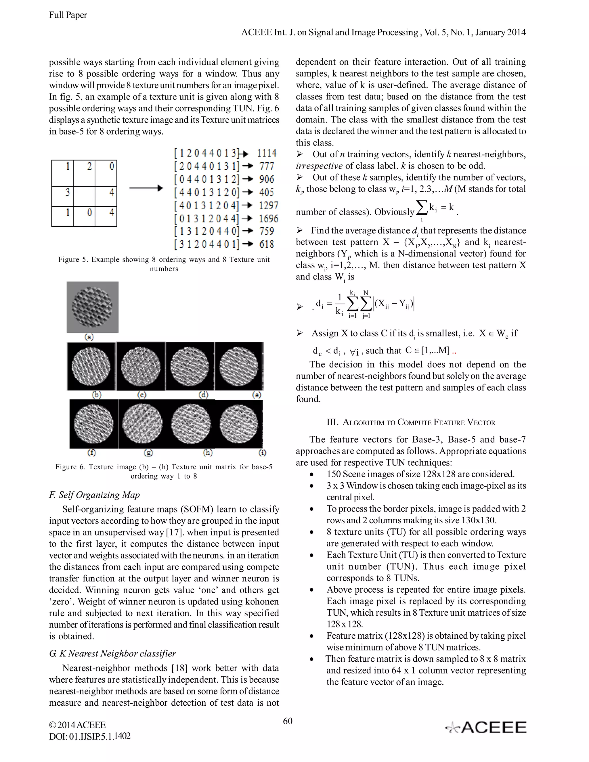 Full Paper
ACEEE Int. J. on Signal and Image Processing , Vol. 5, No. 1, January 2014
dependent on their feature interaction. Out of all training
samples, k nearest neighbors to the test sample are chosen,
where, value of k is user-defined. The average distance of
classes from test data; based on the distance from the test
data of all training samples of given classes found within the
domain. The class with the smallest distance from the test
data is declared the winner and the test pattern is allocated to
this class.
Out of n training vectors, identify k nearest-neighbors,
irrespective of class label. k is chosen to be odd.
Out of these k samples, identify the number of vectors,
ki, those belong to class wi, i=1, 2,3,…M (M stands for total

possible ways starting from each individual element giving
rise to 8 possible ordering ways for a window. Thus any
window will provide 8 texture unit numbers for an image pixel.
In fig. 5, an example of a texture unit is given along with 8
possible ordering ways and their corresponding TUN. Fig. 6
displays a synthetic texture image and its Texture unit matrices
in base-5 for 8 ordering ways.

number of classes). Obviously

k
i

i

k

.


Find the average distance di that represents the distance
between test pattern X = {X1,X2,…,XN} and ki nearestneighbors (Yi, which is a N-dimensional vector) found for
class wi, i=1,2,…, M. then distance between test pattern X
and class Wi is

Figure 5. Example showing 8 ordering ways and 8 Texture unit
numbers

. d i 

1
ki

ki

N

 (X

ij

 Yij )

i 1 j1

Assign X to class C if its di is smallest, i.e. X  Wc if
d c  d i , i , such that C  [1,...M] ..
The decision in this model does not depend on the
number of nearest-neighbors found but solely on the average
distance between the test pattern and samples of each class
found.
III. ALGORITHM TO COMPUTE FEATURE VECTOR
The feature vectors for Base-3, Base-5 and base-7
approaches are computed as follows. Appropriate equations
are used for respective TUN techniques:
 150 Scene images of size 128x128 are considered.
 3 x 3 Window is chosen taking each image-pixel as its
central pixel.
 To process the border pixels, image is padded with 2
rows and 2 columns making its size 130x130.
 8 texture units (TU) for all possible ordering ways
are generated with respect to each window.
 Each Texture Unit (TU) is then converted to Texture
unit number (TUN). Thus each image pixel
corresponds to 8 TUNs.
 Above process is repeated for entire image pixels.
Each image pixel is replaced by its corresponding
TUN, which results in 8 Texture unit matrices of size
128 x 128.
 Feature matrix (128x128) is obtained by taking pixel
wise minimum of above 8 TUN matrices.
 Then feature matrix is down sampled to 8 x 8 matrix
and resized into 64 x 1 column vector representing
the feature vector of an image.

Figure 6. Texture image (b) – (h) Texture unit matrix for base-5
ordering way 1 to 8

F. Self Organizing Map
Self-organizing feature maps (SOFM) learn to classify
input vectors according to how they are grouped in the input
space in an unsupervised way [17]. when input is presented
to the first layer, it computes the distance between input
vector and weights associated with the neurons. in an iteration
the distances from each input are compared using compete
transfer function at the output layer and winner neuron is
decided. Winning neuron gets value ‘one’ and others get
‘zero’. Weight of winner neuron is updated using kohonen
rule and subjected to next iteration. In this way specified
number of iterations is performed and final classification result
is obtained.
G. K Nearest Neighbor classifier
Nearest-neighbor methods [18] work better with data
where features are statistically independent. This is because
nearest-neighbor methods are based on some form of distance
measure and nearest-neighbor detection of test data is not
© 2014 ACEEE
DOI: 01.IJSIP.5.1.1402

60

 