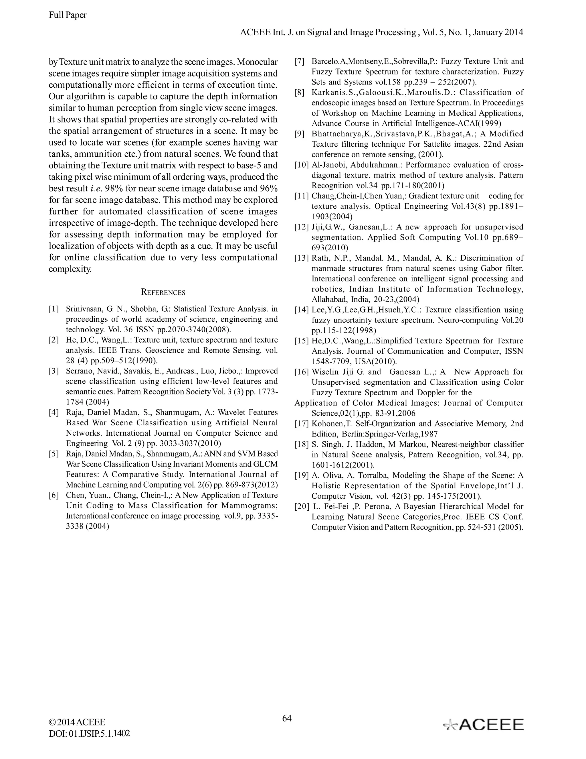 Full Paper
ACEEE Int. J. on Signal and Image Processing , Vol. 5, No. 1, January 2014
[7] Barcelo.A,Montseny,E.,Sobrevilla,P.: Fuzzy Texture Unit and
Fuzzy Texture Spectrum for texture characterization. Fuzzy
Sets and Systems vol.158 pp.239 – 252(2007).
[8] Karkanis.S.,Galoousi.K.,Maroulis.D.: Classification of
endoscopic images based on Texture Spectrum. In Proceedings
of Workshop on Machine Learning in Medical Applications,
Advance Course in Artificial Intelligence-ACAI(1999)
[9] Bhattacharya,K.,Srivastava,P.K.,Bhagat,A.; A Modified
Texture filtering technique For Sattelite images. 22nd Asian
conference on remote sensing, (2001).
[10] Al-Janobi, Abdulrahman.: Performance evaluation of crossdiagonal texture. matrix method of texture analysis. Pattern
Recognition vol.34 pp.171-180(2001)
[11] Chang,Chein-I,Chen Yuan,: Gradient texture unit coding for
texture analysis. Optical Engineering Vol.43(8) pp.1891–
1903(2004)
[12] Jiji,G.W., Ganesan,L.: A new approach for unsupervised
segmentation. Applied Soft Computing Vol.10 pp.689–
693(2010)
[13] Rath, N.P., Mandal. M., Mandal, A. K.: Discrimination of
manmade structures from natural scenes using Gabor filter.
International conference on intelligent signal processing and
robotics, Indian Institute of Information Technology,
Allahabad, India, 20-23,(2004)
[14] Lee,Y.G.,Lee,G.H.,Hsueh,Y.C.: Texture classification using
fuzzy uncertainty texture spectrum. Neuro-computing Vol.20
pp.115-122(1998)
[15] He,D.C.,Wang,L.:Simplified Texture Spectrum for Texture
Analysis. Journal of Communication and Computer, ISSN
1548-7709, USA(2010).
[16] Wiselin Jiji G. and Ganesan L.,: A New Approach for
Unsupervised segmentation and Classification using Color
Fuzzy Texture Spectrum and Doppler for the
Application of Color Medical Images: Journal of Computer
Science,02(1),pp. 83-91,2006
[17] Kohonen,T. Self-Organization and Associative Memory, 2nd
Edition, Berlin:Springer-Verlag,1987
[18] S. Singh, J. Haddon, M Markou, Nearest-neighbor classifier
in Natural Scene analysis, Pattern Recognition, vol.34, pp.
1601-1612(2001).
[19] A. Oliva, A. Torralba, Modeling the Shape of the Scene: A
Holistic Representation of the Spatial Envelope,Int’l J.
Computer Vision, vol. 42(3) pp. 145-175(2001).
[20] L. Fei-Fei ,P. Perona, A Bayesian Hierarchical Model for
Learning Natural Scene Categories,Proc. IEEE CS Conf.
Computer Vision and Pattern Recognition, pp. 524-531 (2005).

by Texture unit matrix to analyze the scene images. Monocular
scene images require simpler image acquisition systems and
computationally more efficient in terms of execution time.
Our algorithm is capable to capture the depth information
similar to human perception from single view scene images.
It shows that spatial properties are strongly co-related with
the spatial arrangement of structures in a scene. It may be
used to locate war scenes (for example scenes having war
tanks, ammunition etc.) from natural scenes. We found that
obtaining the Texture unit matrix with respect to base-5 and
taking pixel wise minimum of all ordering ways, produced the
best result i.e. 98% for near scene image database and 96%
for far scene image database. This method may be explored
further for automated classification of scene images
irrespective of image-depth. The technique developed here
for assessing depth information may be employed for
localization of objects with depth as a cue. It may be useful
for online classification due to very less computational
complexity.
REFERENCES
[1] Srinivasan, G. N., Shobha, G.: Statistical Texture Analysis. in
proceedings of world academy of science, engineering and
technology. Vol. 36 ISSN pp.2070-3740(2008).
[2] He, D.C., Wang,L.: Texture unit, texture spectrum and texture
analysis. IEEE Trans. Geoscience and Remote Sensing. vol.
28 (4) pp.509–512(1990).
[3] Serrano, Navid., Savakis, E., Andreas., Luo, Jiebo.,: Improved
scene classification using efficient low-level features and
semantic cues. Pattern Recognition Society Vol. 3 (3) pp. 17731784 (2004)
[4] Raja, Daniel Madan, S., Shanmugam, A.: Wavelet Features
Based War Scene Classification using Artificial Neural
Networks. International Journal on Computer Science and
Engineering Vol. 2 (9) pp. 3033-3037(2010)
[5] Raja, Daniel Madan, S., Shanmugam, A.: ANN and SVM Based
War Scene Classification Using Invariant Moments and GLCM
Features: A Comparative Study. International Journal of
Machine Learning and Computing vol. 2(6) pp. 869-873(2012)
[6] Chen, Yuan., Chang, Chein-I.,: A New Application of Texture
Unit Coding to Mass Classification for Mammograms;
International conference on image processing vol.9, pp. 33353338 (2004)

© 2014 ACEEE
DOI: 01.IJSIP.5.1.1402

64

 
