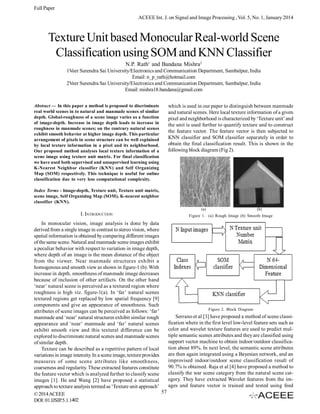Full Paper
ACEEE Int. J. on Signal and Image Processing , Vol. 5, No. 1, January 2014

Texture Unit based Monocular Real-world Scene
Classification using SOM and KNN Classifier
N.P. Rath1 and Bandana Mishra2
1Veer Surendra Sai University/Electronics and Communication Department, Sambalpur, India
Email: n_p_rath@hotmail.com
2Veer Surendra Sai University/Electronics and Communication Department, Sambalpur, India
Email: mishra18.bandana@gmail.com
Abstract — In this paper a method is proposed to discriminate
real world scenes in to natural and manmade scenes of similar
depth. Global-roughness of a scene image varies as a function
of image-depth. Increase in image depth leads to increase in
roughness in manmade scenes; on the contrary natural scenes
exhibit smooth behavior at higher image depth. This particular
arrangement of pixels in scene structure can be well explained
by local texture information in a pixel and its neighborhood.
Our proposed method analyses local texture information of a
scene image using texture unit matrix. For final classification
we have used both supervised and unsupervised learning using
K-Nearest Neighbor classifier (KNN) and Self Organizing
Map (SOM) respectively. This technique is useful for online
classification due to very less computational complexity.

which is used in our paper to distinguish between manmade
and natural scenes. Here local texture information of a given
pixel and neighborhood is characterized by ‘Texture unit’ and
the unit is used further to quantify texture and to construct
the feature vector. The feature vector is then subjected to
KNN classifier and SOM classifier separately in order to
obtain the final classification result. This is shown in the
following block diagram (Fig 2).

Index Terms - Image-depth, Texture unit, Texture unit matrix,
scene image, Self Organizing Map (SOM), K-nearest neighbor
classifier (KNN).
(a)

I. INTRODUCTION

(b)

Figure 1. (a) Rough Image (b) Smooth Image

In monocular vision, image analysis is done by data
derived from a single image in contrast to stereo vision, where
spatial information is obtained by comparing different images
of the same scene. Natural and manmade scene images exhibit
a peculiar behavior with respect to variation in image depth,
where depth of an image is the mean distance of the object
from the viewer. Near manmade structures exhibit a
homogenous and smooth view as shown in figure-1 (b). With
increase in depth, smoothness of manmade image decreases
because of inclusion of other artifacts. On the other hand
‘near’ natural scene is perceived as a textured region where
roughness is high viz. figure-1(a). In ‘far’ natural scenes
textured regions get replaced by low spatial frequency [9]
components and give an appearance of smoothness. Such
Figure 2. Block Diagram
attributes of scene images can be perceived as follows: ‘far’
Serrano et al [3] have proposed a method of scene classimanmade and ‘near’ natural structures exhibit similar rough
fication where in the first level low-level feature sets such as
appearance and ‘near’ manmade and ‘far’ natural scenes
color and wavelet texture features are used to predict mulexhibit smooth view and this textural difference can be
tiple semantic scenes attributes and they are classified using
explored to discriminate natural scenes and manmade scenes
support vector machine to obtain indoor/outdoor classificaof similar depth.
tion about 89%. In next level, the semantic scene attributes
Texture can be described as a repetitive pattern of local
are then again integrated using a Bayesian network, and an
variations in image intensity. In a scene image, texture provides
improvised indoor/outdoor scene classification result of
measures of some scene attributes like smoothness,
90.7% is obtained. Raja et al [4] have proposed a method to
coarseness and regularity. These extracted features constitute
classify the war scene category from the natural scene catthe feature vector which is analyzed further to classify scene
egory. They have extracted Wavelet features from the imimages [1]. He and Wang [2] have proposed a statistical
ages and feature vector is trained and tested using feed
approach to texture analysis termed as ‘Texture unit approach’
57
© 2014 ACEEE
DOI: 01.IJSIP.5.1.1402

 