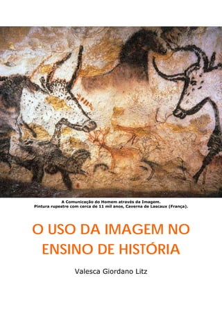 A Comunicação do Homem através da Imagem.
Pintura rupestre com cerca de 11 mil anos, Caverna de Lascaux (França).
O USO DA IMAGEM NO
ENSINO DE HISTÓRIA
Valesca Giordano Litz
 