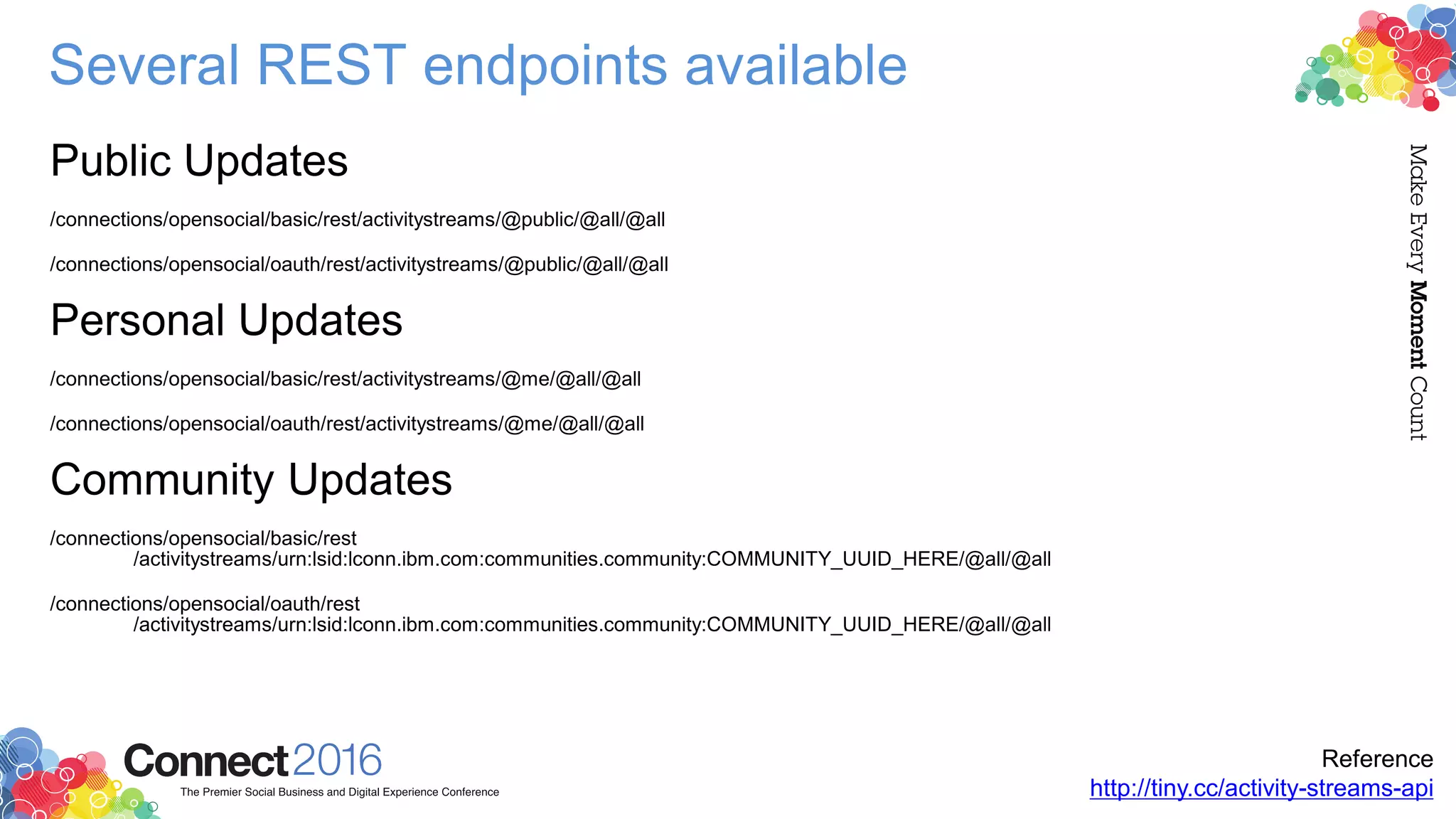 Several REST endpoints available
Public Updates
/connections/opensocial/basic/rest/activitystreams/@public/@all/@all
/connections/opensocial/oauth/rest/activitystreams/@public/@all/@all
Personal Updates
/connections/opensocial/basic/rest/activitystreams/@me/@all/@all
/connections/opensocial/oauth/rest/activitystreams/@me/@all/@all
Community Updates
/connections/opensocial/basic/rest
/activitystreams/urn:lsid:lconn.ibm.com:communities.community:COMMUNITY_UUID_HERE/@all/@all
/connections/opensocial/oauth/rest
/activitystreams/urn:lsid:lconn.ibm.com:communities.community:COMMUNITY_UUID_HERE/@all/@all
Reference
http://tiny.cc/activity-streams-api
 