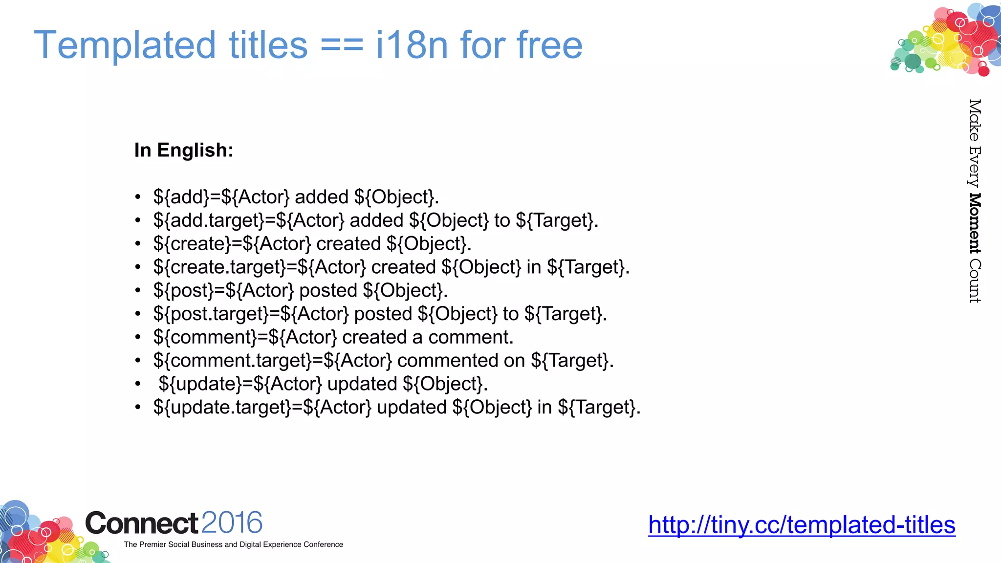 Templated titles == i18n for free
http://tiny.cc/templated-titles
In English:
• ${add}=${Actor} added ${Object}.
• ${add.target}=${Actor} added ${Object} to ${Target}.
• ${create}=${Actor} created ${Object}.
• ${create.target}=${Actor} created ${Object} in ${Target}.
• ${post}=${Actor} posted ${Object}.
• ${post.target}=${Actor} posted ${Object} to ${Target}.
• ${comment}=${Actor} created a comment.
• ${comment.target}=${Actor} commented on ${Target}.
• ${update}=${Actor} updated ${Object}.
• ${update.target}=${Actor} updated ${Object} in ${Target}.
 
