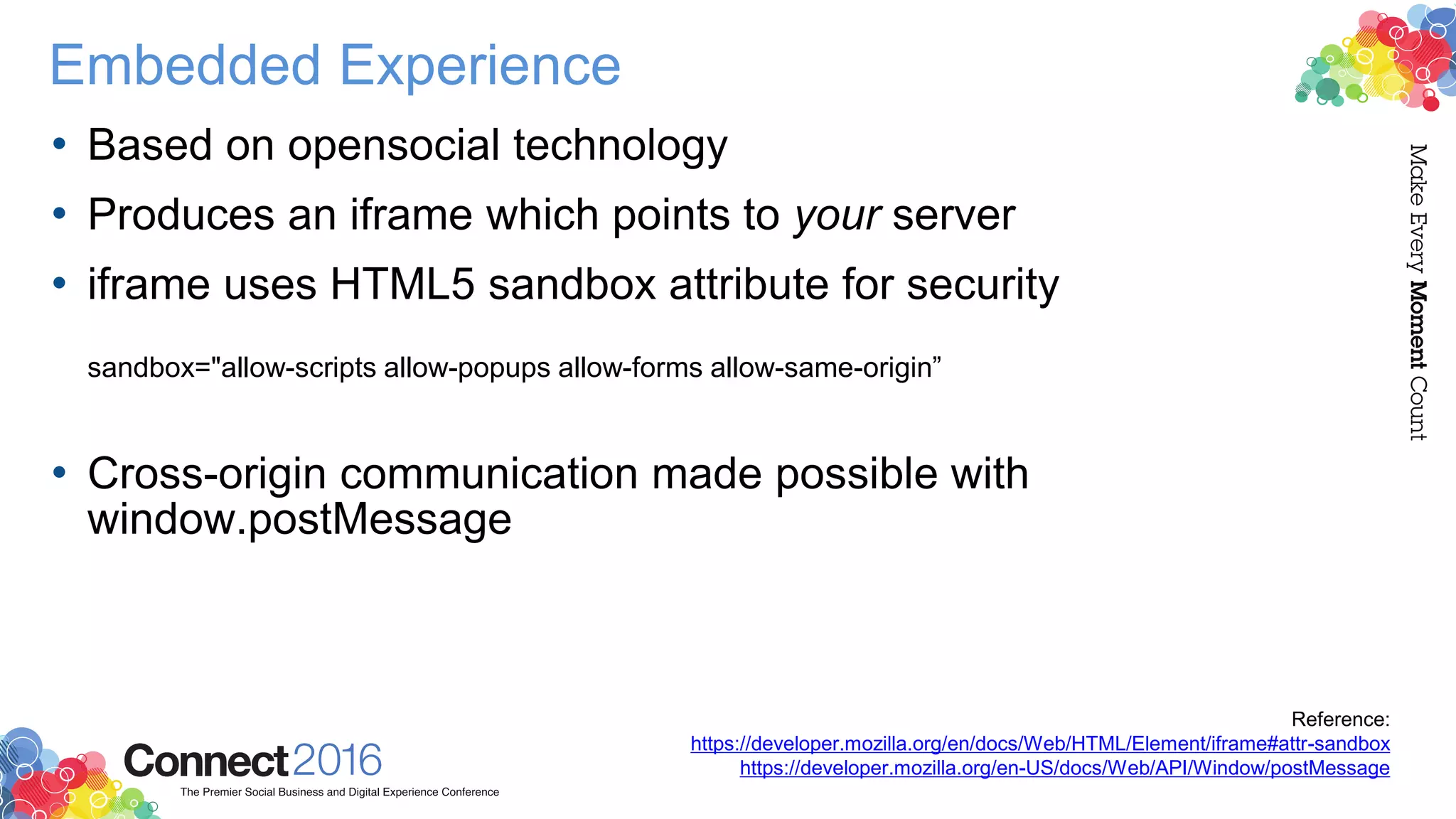 Embedded Experience
• Based on opensocial technology
• Produces an iframe which points to your server
• iframe uses HTML5 sandbox attribute for security
sandbox="allow-scripts allow-popups allow-forms allow-same-origin”
• Cross-origin communication made possible with
window.postMessage
Reference:
https://developer.mozilla.org/en/docs/Web/HTML/Element/iframe#attr-sandbox
https://developer.mozilla.org/en-US/docs/Web/API/Window/postMessage
 