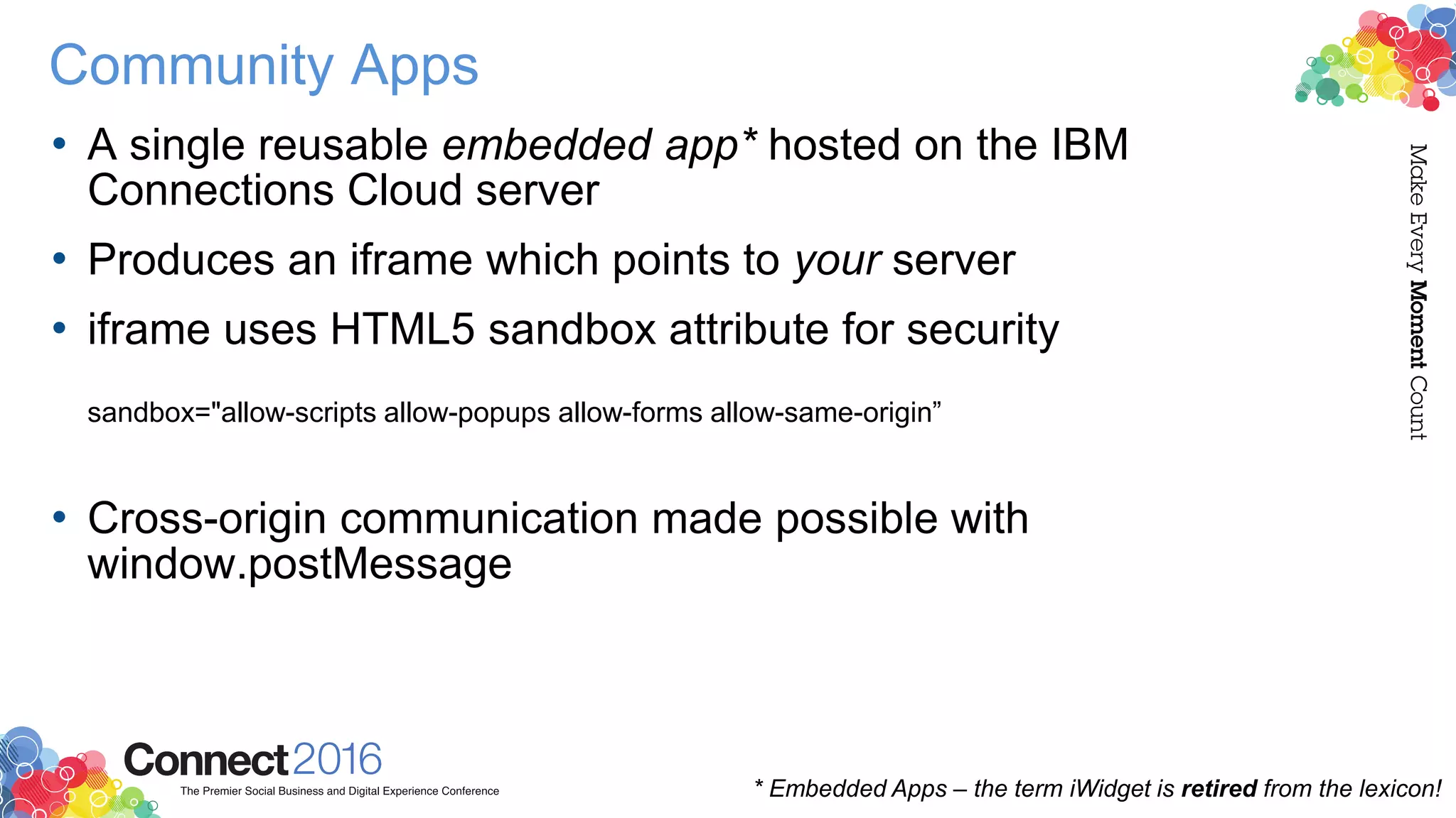 Community Apps
• A single reusable embedded app* hosted on the IBM
Connections Cloud server
• Produces an iframe which points to your server
• iframe uses HTML5 sandbox attribute for security
sandbox="allow-scripts allow-popups allow-forms allow-same-origin”
• Cross-origin communication made possible with
window.postMessage
* Embedded Apps – the term iWidget is retired from the lexicon!
 