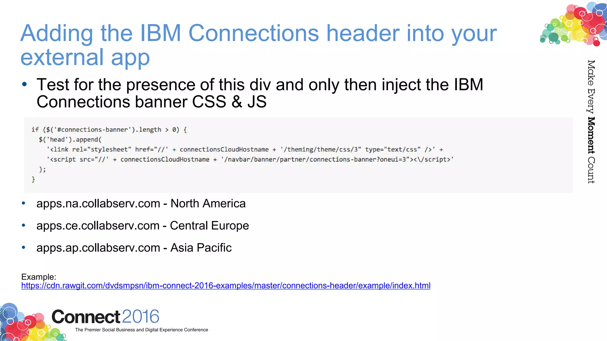 • Test for the presence of this div and only then inject the IBM
Connections banner CSS & JS
• apps.na.collabserv.com - North America
• apps.ce.collabserv.com - Central Europe
• apps.ap.collabserv.com - Asia Pacific
Example:
https://cdn.rawgit.com/dvdsmpsn/ibm-connect-2016-examples/master/connections-header/example/index.html
Adding the IBM Connections header into your
external app
 