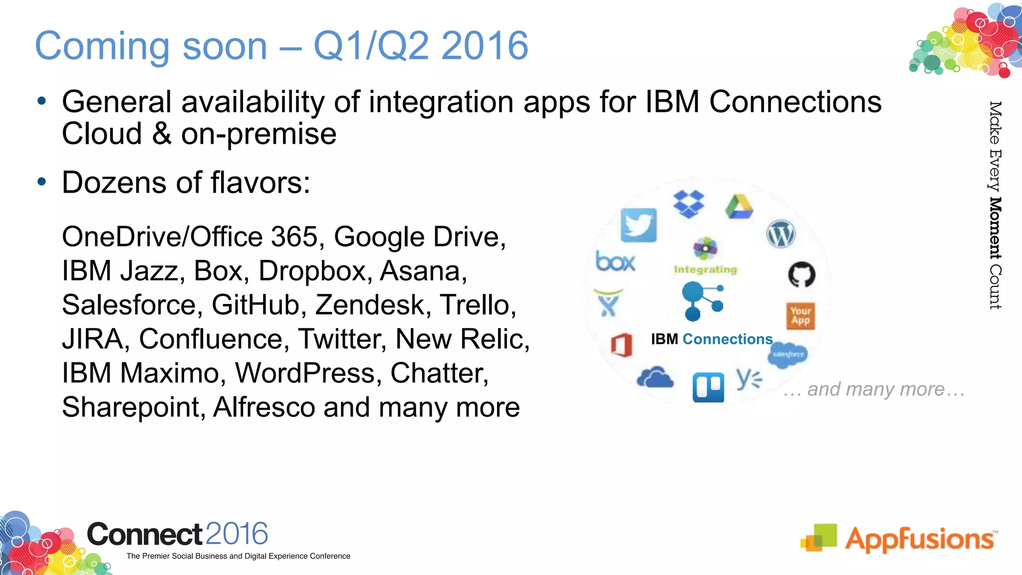 Coming soon – Q1/Q2 2016
• General availability of integration apps for IBM Connections
Cloud & on-premise
• Dozens of flavors:
… and many more…
IBM Connections
OneDrive/Office 365, Google Drive,
IBM Jazz, Box, Dropbox, Asana,
Salesforce, GitHub, Zendesk, Trello,
JIRA, Confluence, Twitter, New Relic,
IBM Maximo, WordPress, Chatter,
Sharepoint, Alfresco and many more
 